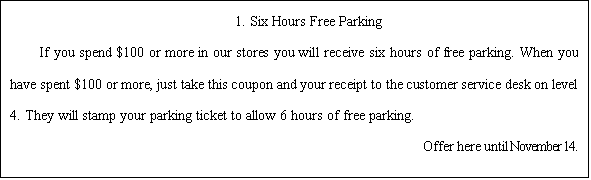 ı: 1. Six Hours Free Parking  If you spend $100 or more in our stores you will receive six hours of free parking. When you have spent $100 or more, just take this coupon and your receipt to the customer service desk on level 4. They will stamp your parking ticket to allow 6 hours of free parking.                                                  Offer here until November 14.  
