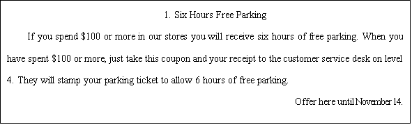 ı: 1. Six Hours Free Parking  If you spend $100 or more in our stores you will receive six hours of free parking. When you have spent $100 or more, just take this coupon and your receipt to the customer service desk on level 4. They will stamp your parking ticket to allow 6 hours of free parking.                                                  Offer here until November 14.  