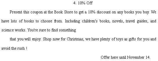 ı: 4. 10% Off  Present this coupon at the Book Store to get a 10% discount on any books you buy. We have lots of books to choose from. Including children's books, novels, travel guides, and science works. You're sure to find something  that you will enjoy. Shop now for Christmas, we have plenty of toys as gifts for you and avoid the rush !                                       Offer here until November 14.  