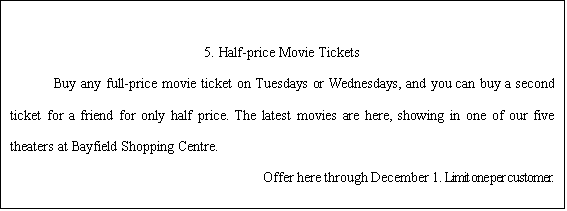 ı:                                                                                                                                    5. Half-price Movie Tickets    Buy any full-price movie ticket on Tuesdays or Wednesdays, and you can buy a second ticket for a friend for only half price. The latest movies are here, showing in one of our five theaters at Bayfield Shopping Centre.                              Offer here through December 1. Limit one per customer.    
