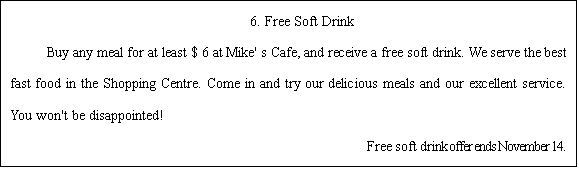ı: 6. Free Soft Drink   Buy any meal for at least $ 6 at Mike' s Cafe, and receive a free soft drink. We serve the best fast food in the Shopping Centre. Come in and try our delicious meals and our excellent service. You won't be disappointed!                                           Free soft drink offer ends November 14.  